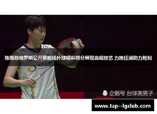 陈雨菲俄罗斯公开赛前场扑球精彩得分展现高超技艺 力挽狂澜助力胜利