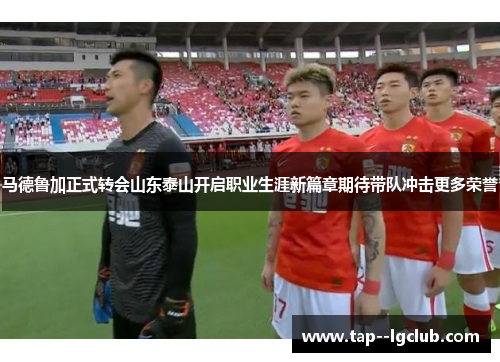 马德鲁加正式转会山东泰山开启职业生涯新篇章期待带队冲击更多荣誉